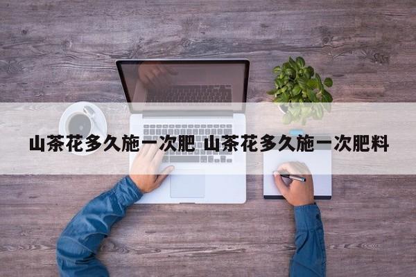 山茶花多久施一次肥 山茶花多久施一次肥料