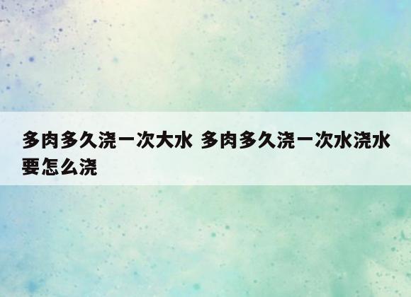 多肉多久浇一次大水 多肉多久浇一次水浇水要怎么浇