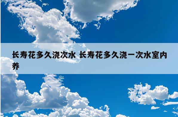 长寿花多久浇次水 长寿花多久浇一次水室内养