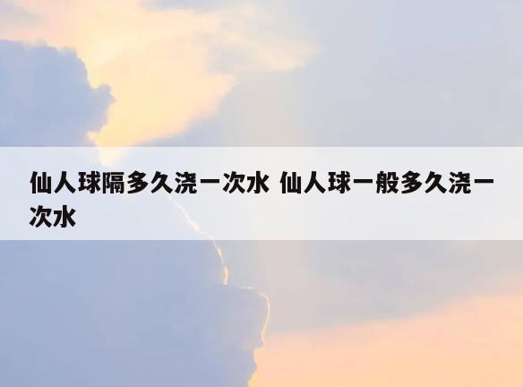 仙人球隔多久浇一次水 仙人球一般多久浇一次水