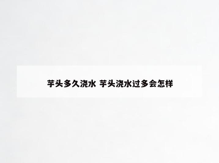 芋头多久浇水 芋头浇水过多会怎样
