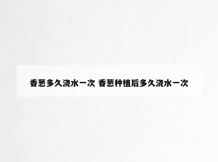 香葱多久浇水一次 香葱种植后多久浇水一次